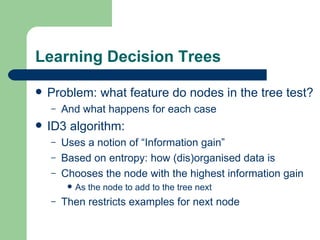 Learning Decision Trees Problem: what feature do nodes in the tree test? And what happens for each case ID3 algorithm: Uses a notion of “Information gain” Based on entropy: how (dis)organised data is Chooses the node with the highest information gain As the node to add to the tree next Then restricts examples for next node  