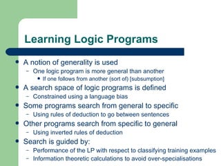 Learning Logic Programs A notion of generality is used One logic program is more general than another If one follows from another (sort of) [subsumption]  A search space of logic programs is defined Constrained using a language bias Some programs search from general to specific Using rules of deduction to go between sentences Other programs search from specific to general Using inverted rules of deduction Search is guided by: Performance of the LP with respect to classifying training examples Information theoretic calculations to avoid over-specialisations 