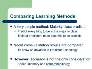 Comparing Learning Methods A very simple method: Majority class predictor  Predict everything to be in the majority class Trained predictors must beat this to be credible N-fold cross validation results are compared To show an advance in predictor technology However,  accuracy is not the only consideration Speed, memory and  comprehensibility 