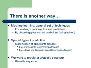 There is another way… Machine learning: general set of techniques For teaching a computer to make predictions By observing given correct predictions (being trained) Special type of prediction Classification of objects into classes E.g., images into faces/cars/landscapes E.g., drugs into toxic/non-toxic ( binary  classification) We want to predict a protein’s structure Given its sequence 