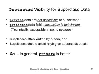 Protected Visibility for Superclass Data
• private data are not accessible to subclasses!
• protected data fields accessible in subclasses
(Technically, accessible in same package)
• Subclasses often written by others, and
• Subclasses should avoid relying on superclass details

• So ... in general, private is better

Chapter 3: Inheritance and Class Hierarchies

11

 