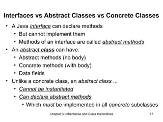 Interfaces vs Abstract Classes vs Concrete Classes
• A Java interface can declare methods
• But cannot implement them
• Methods of an interface are called abstract methods
• An abstract class can have:
• Abstract methods (no body)
• Concrete methods (with body)
• Data fields
• Unlike a concrete class, an abstract class ...
• Cannot be instantiated
• Can declare abstract methods
• Which must be implemented in all concrete subclasses
Chapter 3: Inheritance and Class Hierarchies

17

 