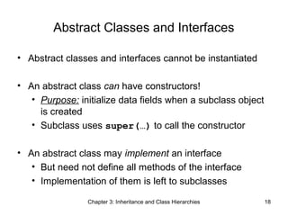Abstract Classes and Interfaces
• Abstract classes and interfaces cannot be instantiated
• An abstract class can have constructors!
• Purpose: initialize data fields when a subclass object
is created
• Subclass uses super(…) to call the constructor
• An abstract class may implement an interface
• But need not define all methods of the interface
• Implementation of them is left to subclasses
Chapter 3: Inheritance and Class Hierarchies

18

 