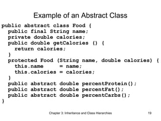 Example of an Abstract Class
public abstract class Food {
public final String name;
private double calories;
public double getCalories () {
return calories;
}
protected Food (String name, double calories) {
this.name
= name;
this.calories = calories;
}
public abstract double percentProtein();
public abstract double percentFat();
public abstract double percentCarbs();
}
Chapter 3: Inheritance and Class Hierarchies

19

 