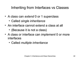 Inheriting from Interfaces vs Classes
• A class can extend 0 or 1 superclass
• Called single inheritance
• An interface cannot extend a class at all
• (Because it is not a class)
• A class or interface can implement 0 or more
interfaces
• Called multiple inheritance

Chapter 3: Inheritance and Class Hierarchies

22

 
