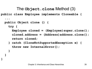The Object.clone Method (3)
public class Employee implements Cloneable {
...
public Object clone () {
try {
Employee cloned = (Employee)super.clone();
cloned.address = (Address)address.clone();
return cloned;
} catch (CloneNotSupportedException e) {
throw new InternalError();
}
}
}
Chapter 3: Inheritance and Class Hierarchies

39

 
