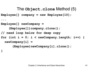 The Object.clone Method (5)
Employee[] company = new Employee[10];
...
Employee[] newCompany =
(Employee[])company.clone();
// need loop below for deep copy
for (int i = 0; i < newCompany.length; i++) {
newCompany[i] =
(Employee)newCompany[i].clone();
}

Chapter 3: Inheritance and Class Hierarchies

41

 