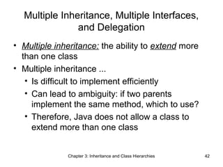 Multiple Inheritance, Multiple Interfaces,
and Delegation
• Multiple inheritance: the ability to extend more
than one class
• Multiple inheritance ...
• Is difficult to implement efficiently
• Can lead to ambiguity: if two parents
implement the same method, which to use?
• Therefore, Java does not allow a class to
extend more than one class

Chapter 3: Inheritance and Class Hierarchies

42

 