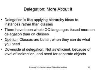 Delegation: More About It
• Delegation is like applying hierarchy ideas to
instances rather than classes
• There have been whole OO languages based more on
delegation than on classes
• Opinion: Classes are better, when they can do what
you need
• Downside of delegation: Not as efficient, because of
level of indirection, and need for separate objects

Chapter 3: Inheritance and Class Hierarchies

47

 