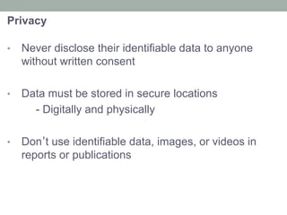 Privacy
•  Never disclose their identifiable data to anyone
without written consent
•  Data must be stored in secure locations
- Digitally and physically
•  Don’t use identifiable data, images, or videos in
reports or publications
 