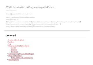 CS50’s Introduction to Programming with Python
OpenCourseWare
Donate  (https://cs50.harvard.edu/donate)
David J. Malan (https://cs.harvard.edu/malan/)
malan@harvard.edu
 (https://www.facebook.com/dmalan)  (https://github.com/dmalan)  (https://www.instagram.com/davidjmalan/) 
(https://www.linkedin.com/in/malan/)  (https://www.reddit.com/user/davidjmalan) 
(https://www.threads.net/@davidjmalan)  (https://twitter.com/davidjmalan)
Lecture 0
Creating Code with Python
Functions
Bugs
Improving Your First Python Program
Variables
Comments
Pseudocode
Further Improving Your First Python Program
Strings and Paremeters
A small problem with quotation marks
Formatting Strings
 