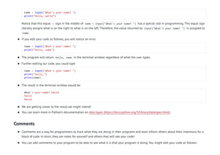 Comments
name = input("What's your name? ")
print("hello, world")
Notice that this equal = sign in the middle of name = input("What's your name? ") has a special role in programming. This equal sign
literally assigns what is on the right to what is on the left. Therefore, the value returned by input("What's your name? ") is assigned to
name .
If you edit your code as follows, you will notice an error
name = input("What's your name? ")
print("hello, name")

The program will return hello, name in the terminal window regardless of what the user types.

Further editing our code, you could type
name = input("What's your name? ")
print("hello,")
print(name)

The result in the terminal window would be
What's your name? David
hello
David

We are getting closer to the result we might intend!

You can learn more in Python’s documentation on data types (https://docs.python.org/3/library/datatypes.html).

Comments are a way for programmers to track what they are doing in their programs and even inform others about their intentions for a
block of code. In short, they are notes for yourself and others that will see your code!

You can add comments to your program to be able to see what it is that your program is doing. You might edit your code as follows:

 
