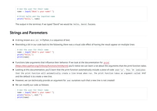 Strings and Paremeters
# Ask the user for their name
name = input("What's your name? ")
# Print hello and the inputted name
print("hello,", name)
The output in the terminal, if we typed “David” we would be hello, David . Success.
A string, known as a str in Python, is a sequence of text.

Rewinding a bit in our code back to the following, there was a visual side effect of having the result appear on multiple lines:
# Ask the user for their name
name = input("What's your name? ")
print("hello,")
print(name)

Functions take arguments that influence their behavior. If we look at the documentation for print
(https://docs.python.org/3/library/functions.html#print) you’ll notice we can learn a lot about the arguments that the print function takes.

Looking at this documentation, you’ll learn that the print function automatically include a piece of code end='n'. This n indicates
that the print function will automatically create a line break when run. The print function takes an argument called end`
and the default is to create a new line.

However, we can technically provide an argument for end ourselves such that a new line is not created!

We can modify our code as follows:
# Ask the user for their name
name = input("What's your name? ")
print("hello,", end="")
print(name)

 