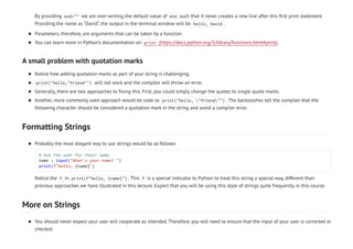 A small problem with quotation marks
Formatting Strings
More on Strings
By providing end="" we are over-writing the default value of end such that it never creates a new line after this first print statement.
Providing the name as “David”, the output in the terminal window will be hello, David .
Parameters, therefore, are arguments that can be taken by a function.

You can learn more in Python’s documentation on print (https://docs.python.org/3/library/functions.html#print).

Notice how adding quotation marks as part of your string is challenging.

print("hello,"friend"") will not work and the compiler will throw an error.

Generally, there are two approaches to fixing this. First, you could simply change the quotes to single quote marks.

Another, more commonly used approach would be code as print("hello, "friend"") . The backslashes tell the compiler that the
following character should be considered a quotation mark in the string and avoid a compiler error.

Probably the most elegant way to use strings would be as follows:
# Ask the user for their name
name = input("What's your name? ")
print(f"hello, {name}")
Notice the f in print(f"hello, {name}") . This f is a special indicator to Python to treat this string a special way, different than
previous approaches we have illustrated in this lecture. Expect that you will be using this style of strings quite frequently in this course.

You should never expect your user will cooperate as intended. Therefore, you will need to ensure that the input of your user is corrected or
checked.

 