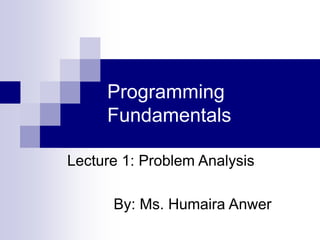 Programming
Fundamentals
Lecture 1: Problem Analysis
By: Ms. Humaira Anwer
 