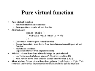 Pure virtual function
• Pure virtual function
– Function intentionally undefined
– Same penalty as regular virtual function
• Abstract class
– Contains at least one pure virtual function
– Cannot instantiate; must derive from base class and override pure virtual
function
– Provides an interface
(separates interface from implementation)
• Advice: virtual functions should always be pure virtual
– i.e., “Make non-leaf classes abstract” (Scott Meyers, Item 29)
– Also, “Don’t derive from concrete classes” (Herb Sutter, p. 137)
• More advice: Make virtual functions private (Herb Sutter, p. 134). This
separates the override implementation details from the public interface.
class Shape {
virtual void Draw() = 0;
};
 