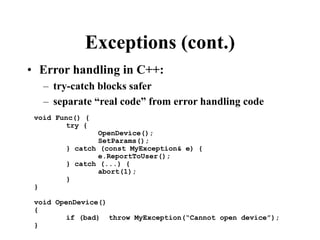 Exceptions (cont.)
• Error handling in C++:
– try-catch blocks safer
– separate “real code” from error handling code
void Func() {
try {
OpenDevice();
SetParams();
} catch (const MyException& e) {
e.ReportToUser();
} catch (...) {
abort(1);
}
}
void OpenDevice()
{
if (bad) throw MyException(“Cannot open device”);
}
 