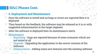 SDLC Phases Cont.
14
◎ 5. Deployment and Maintenance
◎ Once the software is tested and no bugs or errors are reported then it is
deployed.
◎ Then based on the feedback, the software may be released as it is or with
suggested enhancements in the target segment.
◎ After the software is deployed then its maintenance starts.
◎ Maintenance
○ Bug fixing - bugs are reported because of some scenarios which are
not tested at all
○ Upgrade - Upgrading the application to the newer versions of the
Software
○ Enhancement - Adding some new features into the existing software
 