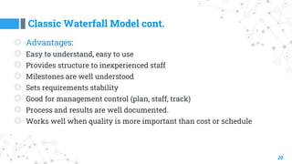 Classic Waterfall Model cont.
20
◎ Advantages:
◎ Easy to understand, easy to use
◎ Provides structure to inexperienced staff
◎ Milestones are well understood
◎ Sets requirements stability
◎ Good for management control (plan, staff, track)
◎ Process and results are well documented.
◎ Works well when quality is more important than cost or schedule
 