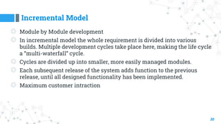 Incremental Model
30
◎ Module by Module development
◎ In incremental model the whole requirement is divided into various
builds. Multiple development cycles take place here, making the life cycle
a “multi-waterfall” cycle.
◎ Cycles are divided up into smaller, more easily managed modules.
◎ Each subsequent release of the system adds function to the previous
release, until all designed functionality has been implemented.
◎ Maximum customer intraction
 