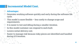 Incremental Model Cont.
32
◎ Advantages:
◎ Generates working software quickly and early during the software life
cycle.
◎ This model is more flexible – less costly to change scope and
requirements.
◎ It is easier to test and debug during a smaller iteration.
◎ In this model customer can respond to each built.
◎ Lowers initial delivery cost.
◎ Easier to manage risk because risky pieces are identified and handled
during it’d iteration.
 