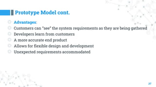 Prototype Model cont.
37
◎ Advantages:
◎ Customers can “see” the system requirements as they are being gathered
◎ Developers learn from customers
◎ A more accurate end product
◎ Allows for flexible design and development
◎ Unexpected requirements accommodated
 