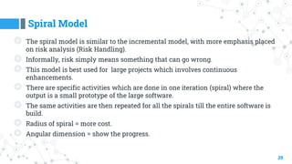 Spiral Model
39
◎ The spiral model is similar to the incremental model, with more emphasis placed
on risk analysis (Risk Handling).
◎ Informally, risk simply means something that can go wrong.
◎ This model is best used for large projects which involves continuous
enhancements.
◎ There are specific activities which are done in one iteration (spiral) where the
output is a small prototype of the large software.
◎ The same activities are then repeated for all the spirals till the entire software is
build.
◎ Radius of spiral = more cost.
◎ Angular dimension = show the progress.
 