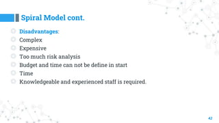 Spiral Model cont.
42
◎ Disadvantages:
◎ Complex
◎ Expensive
◎ Too much risk analysis
◎ Budget and time can not be define in start
◎ Time
◎ Knowledgeable and experienced staff is required.
 