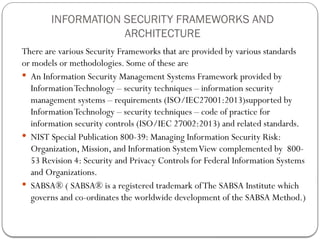 INFORMATION SECURITY FRAMEWORKS AND
ARCHITECTURE
There are various Security Frameworks that are provided by various standards
or models or methodologies. Some of these are
 An Information Security Management Systems Framework provided by
InformationTechnology – security techniques – information security
management systems – requirements (ISO/IEC27001:2013)supported by
InformationTechnology – security techniques – code of practice for
information security controls (ISO/IEC 27002:2013) and related standards.
 NIST Special Publication 800-39: Managing Information Security Risk:
Organization, Mission, and Information SystemView complemented by 800-
53 Revision 4: Security and Privacy Controls for Federal Information Systems
and Organizations.
 SABSA® ( SABSA® is a registered trademark ofThe SABSA Institute which
governs and co-ordinates the worldwide development of the SABSA Method.)
 