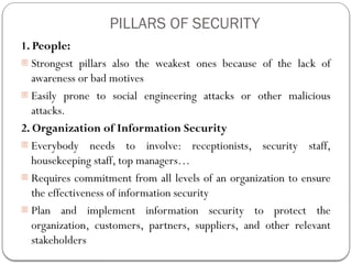 PILLARS OF SECURITY
1. People:
- Strongest pillars also the weakest ones because of the lack of
awareness or bad motives
- Easily prone to social engineering attacks or other malicious
attacks.
2. Organization of Information Security
- Everybody needs to involve: receptionists, security staff,
housekeeping staff, top managers…
- Requires commitment from all levels of an organization to ensure
the effectiveness of information security
- Plan and implement information security to protect the
organization, customers, partners, suppliers, and other relevant
stakeholders
 