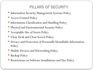  Information Security Management Systems Policy
 Access Control Policy
 Information Classification and Handling Policy
 Physical and Environmental Security Policy
 Acceptable Use ofAssets Policy
 Clear Desk and Clear Screen Policy
 Privacy and Protection of Personally Identifiable Information
Policy
 Mobile Devices andTeleworking Policy
 Backup Policy
 Restrictions on Software Installations and Use Policy
PILLARS OF SECURITY
 