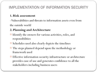 IMPLEMENTATION OF INFORMATION SECURITY
1. Risk assessment
-Vulnerabilities and threats to information assets even from
the outside world
2. Planning and Architecture
- Identify the owners for various activities, roles, and
responsibilities
- Schedules used also clearly depicts the timelines
- The steps planned depend upon the methodology or
framework used
- Effective information security infrastructure or architecture
provides ease of use and generates confidence to all the
stakeholders including business users
 