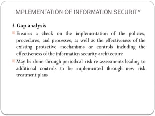 IMPLEMENTATION OF INFORMATION SECURITY
3. Gap analysis
- Ensures a check on the implementation of the policies,
procedures, and processes, as well as the effectiveness of the
existing protective mechanisms or controls including the
effectiveness of the information security architecture
- May be done through periodical risk re-assessments leading to
additional controls to be implemented through new risk
treatment plans
 