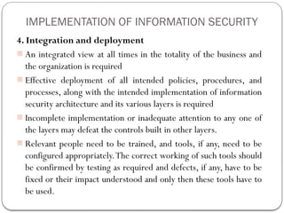 IMPLEMENTATION OF INFORMATION SECURITY
4. Integration and deployment
- An integrated view at all times in the totality of the business and
the organization is required
- Effective deployment of all intended policies, procedures, and
processes, along with the intended implementation of information
security architecture and its various layers is required
- Incomplete implementation or inadequate attention to any one of
the layers may defeat the controls built in other layers.
- Relevant people need to be trained, and tools, if any, need to be
configured appropriately.The correct working of such tools should
be confirmed by testing as required and defects, if any, have to be
fixed or their impact understood and only then these tools have to
be used.
 