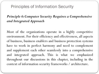 Principles of Information Security
Principle 6:Computer Security Requires a Comprehensive
and Integrated Approach
Most of the organizations operate in a highly competitive
environment. For their efficiency and effectiveness, all aspects
of business, business enablers and business protection systems
have to work in perfect harmony and need to complement
and supplement each other seamlessly into a comprehensive
and integrated approach. This is what we emphasized
throughout our discussions in this chapter, including in the
context of information security frameworks / architecture.
 
