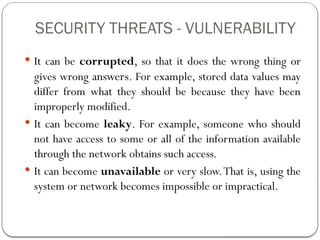 SECURITY THREATS - VULNERABILITY
 It can be corrupted, so that it does the wrong thing or
gives wrong answers. For example, stored data values may
differ from what they should be because they have been
improperly modified.
 It can become leaky. For example, someone who should
not have access to some or all of the information available
through the network obtains such access.
 It can become unavailable or very slow.That is, using the
system or network becomes impossible or impractical.
 