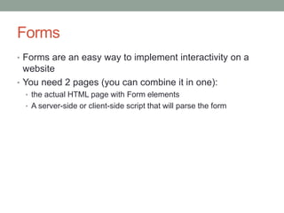 Forms
• Forms are an easy way to implement interactivity on a
website
• You need 2 pages (you can combine it in one):
• the actual HTML page with Form elements
• A server-side or client-side script that will parse the form
 