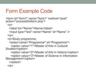 Form Example Code
<form id="form1" name="form1" method="post"
action="processthisform.php">
<p>
<label for="Name">Name</label>
<input type="text" name="Name" id="Name" />
</p>
<p>Study programme:
<select name="Programme" id="Programme">
<option value="1">Master of Arts in Cultural
Studies</option>
<option value="2">Master of Arts in History</option>
<option value="3">Master of Science in Information
Management</option>
</select>
</p>
 