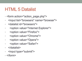 HTML 5 Datalist
• <form action="action_page.php">
• <input list="browsers" name="browser">
• <datalist id="browsers">
• <option value="Internet Explorer">
• <option value="Firefox">
• <option value="Chrome">
• <option value="Opera">
• <option value="Safari">
• </datalist>
• <input type="submit">
• </form>
 