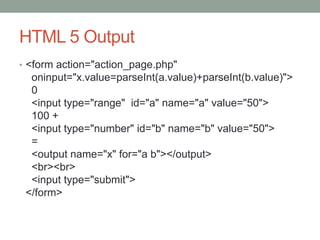 HTML 5 Output
• <form action="action_page.php"
oninput="x.value=parseInt(a.value)+parseInt(b.value)">
0
<input type="range" id="a" name="a" value="50">
100 +
<input type="number" id="b" name="b" value="50">
=
<output name="x" for="a b"></output>
<br><br>
<input type="submit">
</form>
 