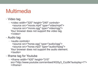 Multimedia
• Video tag
• <video width="320" height="240" controls>
<source src="movie.mp4" type="video/mp4">
<source src="movie.ogg" type="video/ogg">
Your browser does not support the video tag.
</video>
• Audio tag
• <audio controls>
<source src="horse.ogg" type="audio/ogg">
<source src="horse.mp3" type="audio/mpeg">
Your browser does not support the audio element.
</audio>
• Iframe tag for Youtube
• <iframe width="420" height="315"
src="http://www.youtube.com/embed/XGSy3_Czz8k?autoplay=1">
</iframe>
 