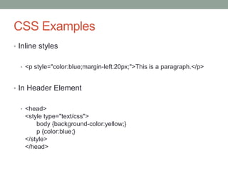 CSS Examples
• Inline styles
• <p style="color:blue;margin-left:20px;">This is a paragraph.</p>
• In Header Element
• <head>
<style type="text/css">
body {background-color:yellow;}
p {color:blue;}
</style>
</head>
 
