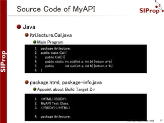 Source Code of MyAPI
Java
itri.lecture.Cal.java
Main Program
1. package itri.lecture;
2. public class Cal {
3.
public Cal() {}
4.
public static int add(int a, int b) {return a+b;}
5.
public
int sub(int a, int b) {return a-b;}
6. }

package.html, package-info.java
Appoint about Build Target Dir
1. <HTML><BODY>
2. MyAPI Test Class.
3. </BODY></HTML>
4. package itri.lecture;
©SIProp Project, 2006-2008

17

 