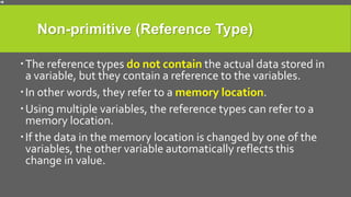 Non-primitive (Reference Type)
The reference types do not contain the actual data stored in
a variable, but they contain a reference to the variables.
In other words, they refer to a memory location.
Using multiple variables, the reference types can refer to a
memory location.
If the data in the memory location is changed by one of the
variables, the other variable automatically reflects this
change in value.
 