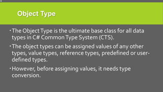 Object Type
The ObjectType is the ultimate base class for all data
types in C# CommonType System (CTS).
The object types can be assigned values of any other
types, value types, reference types, predefined or user-
defined types.
However, before assigning values, it needs type
conversion.
 