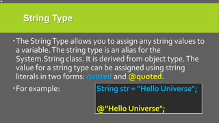 String Type
The StringType allows you to assign any string values to
a variable.The string type is an alias for the
System.String class. It is derived from object type.The
value for a string type can be assigned using string
literals in two forms: quoted and @quoted.
For example: String str = "Hello Universe";
@"Hello Universe";
 