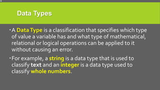 Data Types
A DataType is a classification that specifies which type
of value a variable has and what type of mathematical,
relational or logical operations can be applied to it
without causing an error.
For example, a string is a data type that is used to
classify text and an integer is a data type used to
classify whole numbers.
 