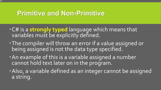 Primitive and Non-Primitive
C# is a strongly typed language which means that
variables must be explicitly defined.
The compiler will throw an error if a value assigned or
being assigned is not the data type specified.
An example of this is a variable assigned a number
cannot hold text later on in the program.
Also, a variable defined as an integer cannot be assigned
a string.
 