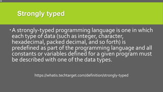 Strongly typed
A strongly-typed programming language is one in which
each type of data (such as integer, character,
hexadecimal, packed decimal, and so forth) is
predefined as part of the programming language and all
constants or variables defined for a given program must
be described with one of the data types.
https://whatis.techtarget.com/definition/strongly-typed
 