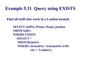101
Example 5.31 Query using EXISTS
Find all staff who work in a London branch.
SELECT staffNo, fName, lName, position
FROM Staff s
WHERE EXISTS
(SELECT *
FROM Branch b
WHERE s.branchNo = b.branchNo AND
city = ‘London’);
© Pearson Education Limited 1995, 2005
 